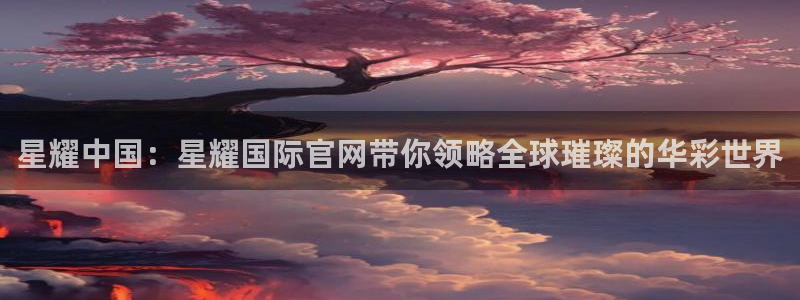 sbobet利记有梦你就来：星耀中国：星耀国际官网带你领略全球璀璨的华彩世界